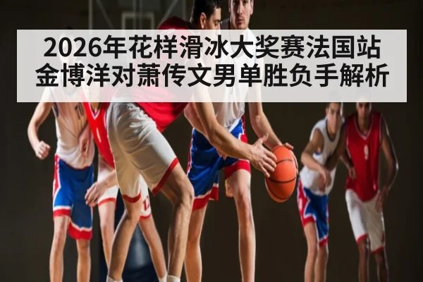 2026年花样滑冰大奖赛法国站金博洋对萧传文男单胜负手解析