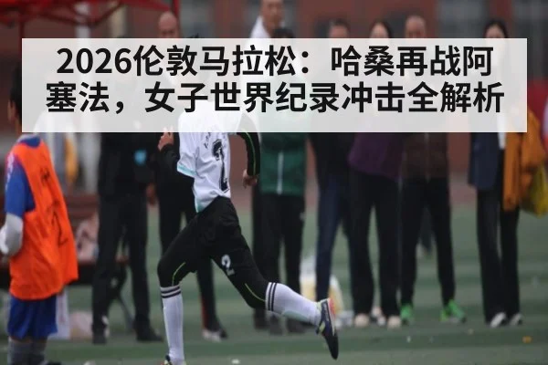 2026伦敦马拉松：哈桑再战阿塞法，女子世界纪录冲击全解析