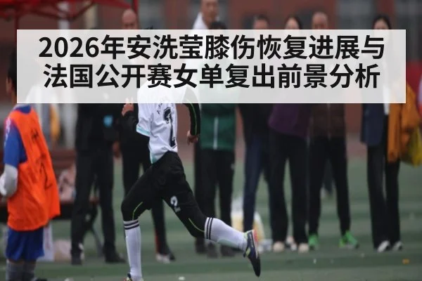 2026年安洗莹膝伤恢复进展与法国公开赛女单复出前景分析